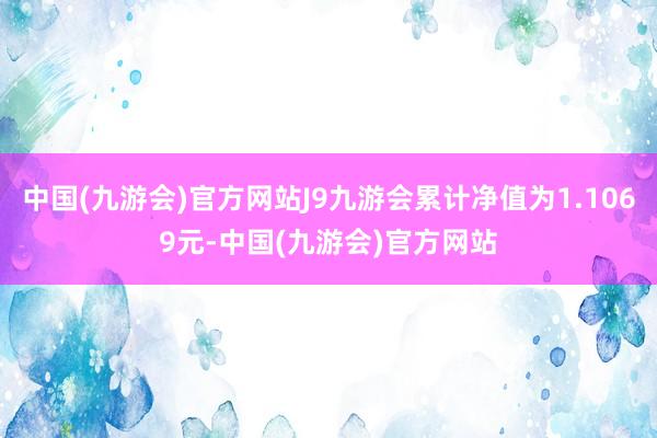 中国(九游会)官方网站J9九游会累计净值为1.1069元-中国(九游会)官方网站