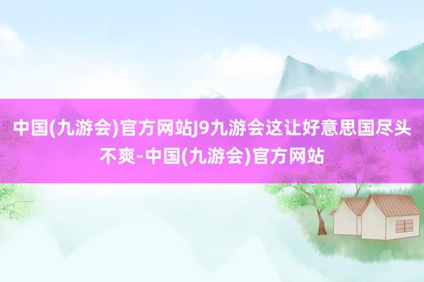 中国(九游会)官方网站J9九游会这让好意思国尽头不爽-中国(九游会)官方网站