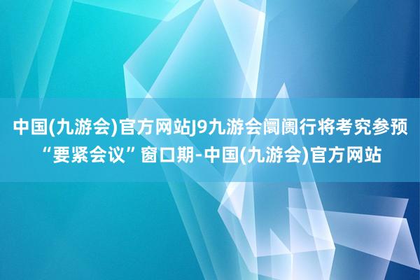 中国(九游会)官方网站J9九游会阛阓行将考究参预“要紧会议”窗口期-中国(九游会)官方网站