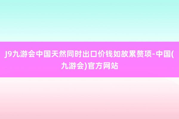 J9九游会中国天然同时出口价钱如故累赘项-中国(九游会)官方网站