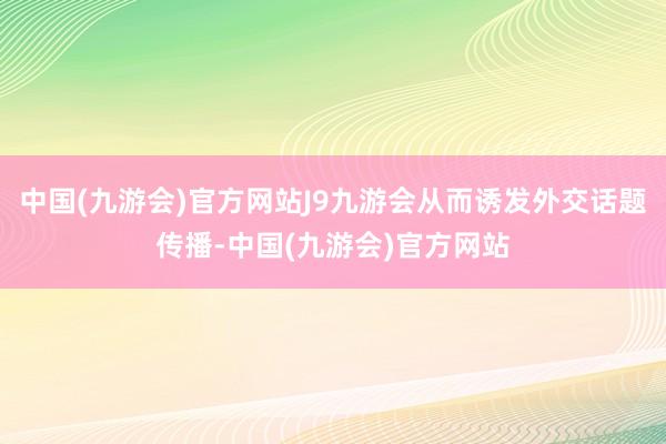 中国(九游会)官方网站J9九游会从而诱发外交话题传播-中国(九游会)官方网站