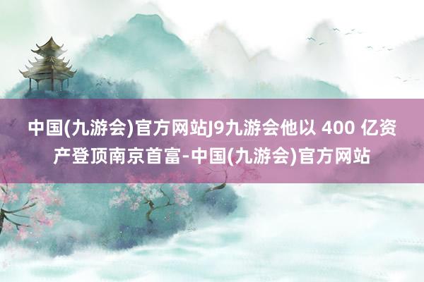 中国(九游会)官方网站J9九游会他以 400 亿资产登顶南京首富-中国(九游会)官方网站